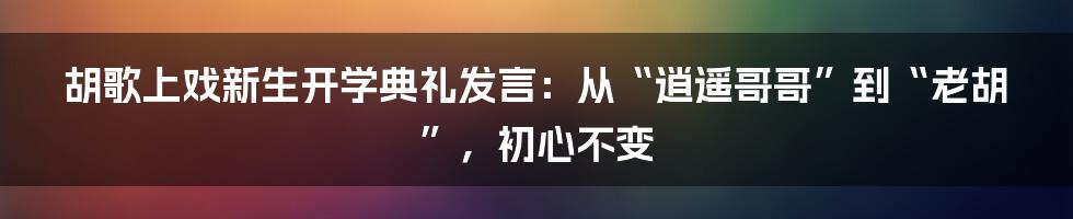 胡歌上戏新生开学典礼发言:从“逍遥哥哥”到“老胡”,初心不变