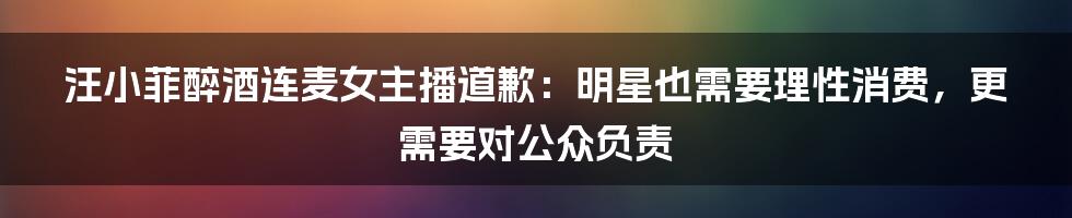 汪小菲醉酒连麦女主播道歉：明星也需要理性消费，更需要对公众负责