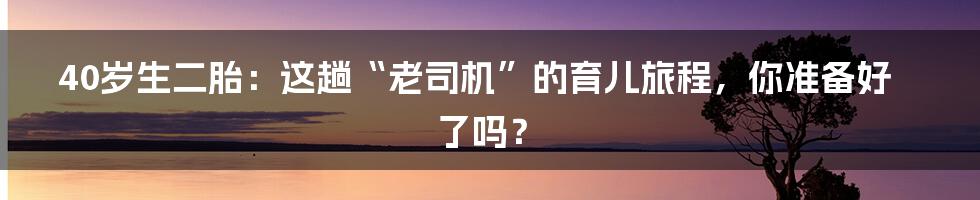 40岁生二胎:这趟“老司机”的育儿旅程,你准备好了吗?
