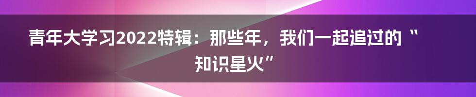 青年大学习2022特辑:那些年,我们一起追过的“知识星火”