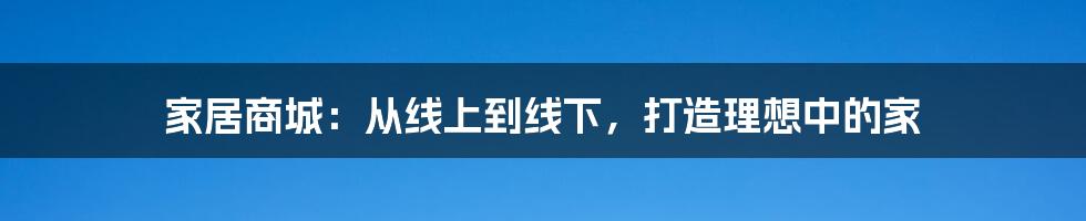 家居商城:从线上到线下,打造理想中的家