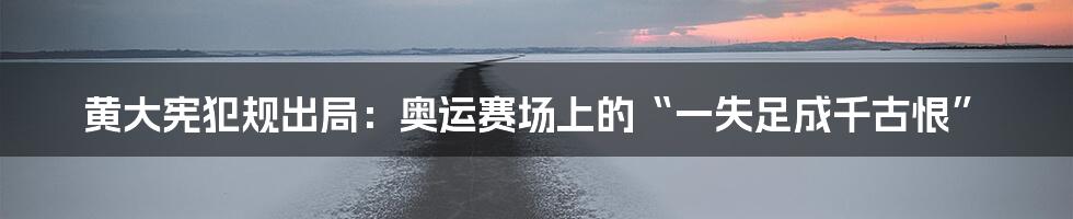 黄大宪犯规出局:奥运赛场上的“一失足成千古恨”