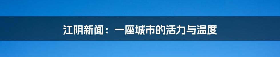 江阴新闻:一座城市的活力与温度