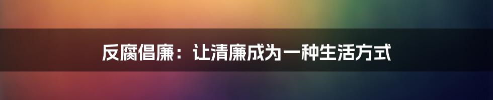 反腐倡廉:让清廉成为一种生活方式