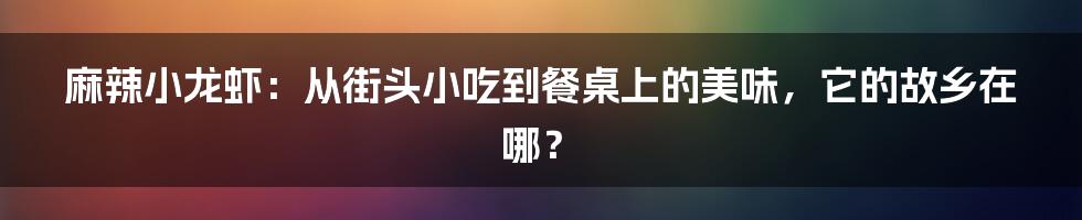 麻辣小龙虾:从街头小吃到餐桌上的美味,它的故乡在哪?
