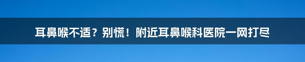 耳鼻喉不适?别慌!附近耳鼻喉科医院一网打尽