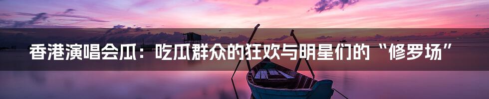 香港演唱会瓜:吃瓜群众的狂欢与明星们的“修罗场”