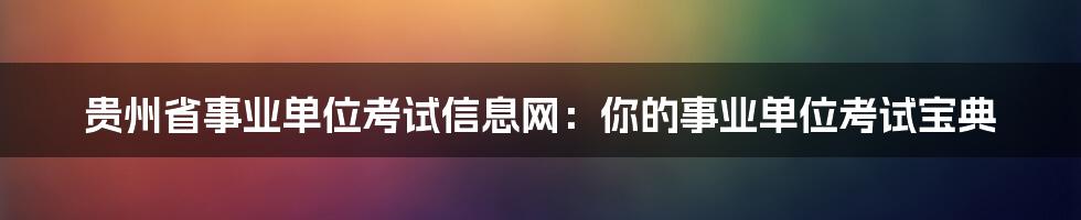 贵州省事业单位考试信息网:你的事业单位考试宝典