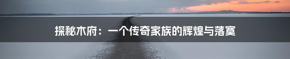 探秘木府:一个传奇家族的辉煌与落寞