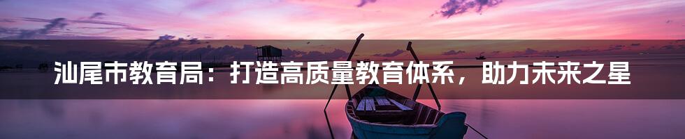 汕尾市教育局:打造高质量教育体系,助力未来之星