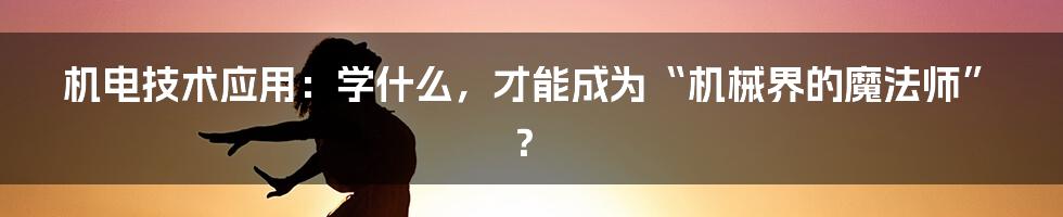 机电技术应用:学什么,才能成为“机械界的魔法师”?