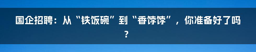 国企招聘:从“铁饭碗”到“香饽饽”,你准备好了吗?