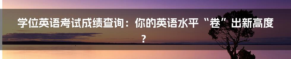 学位英语考试成绩查询:你的英语水平“卷”出新高度?