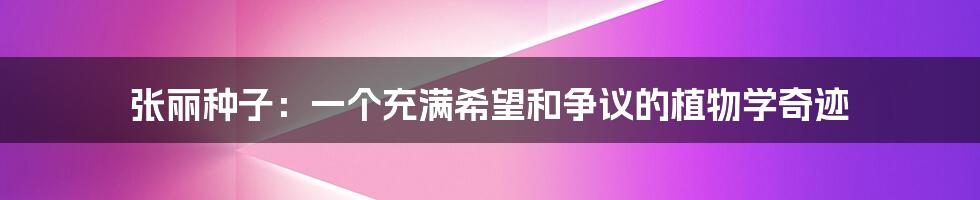张丽种子:一个充满希望和争议的植物学奇迹