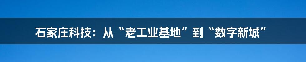 石家庄科技:从“老工业基地”到“数字新城”