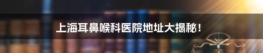 上海耳鼻喉科医院地址大揭秘!