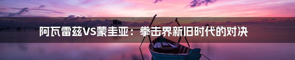 阿瓦雷兹VS蒙圭亚:拳击界新旧时代的对决