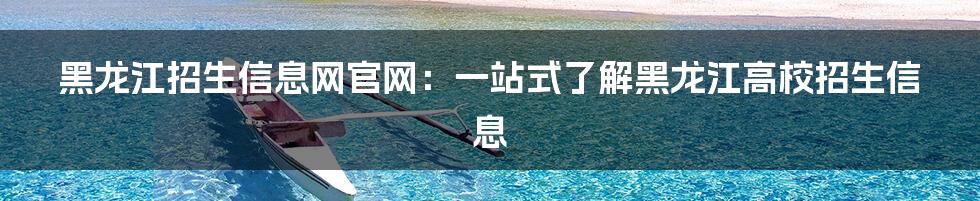 黑龙江招生信息网官网:一站式了解黑龙江高校招生信息