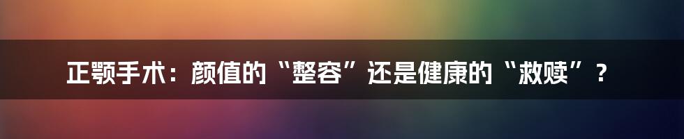 正颚手术:颜值的“整容”还是健康的“救赎”?