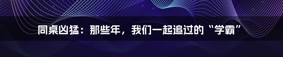 同桌凶猛:那些年,我们一起追过的“学霸”