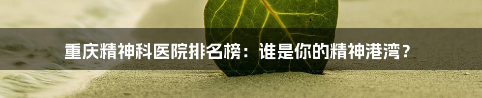 重庆精神科医院排名榜:谁是你的精神港湾?