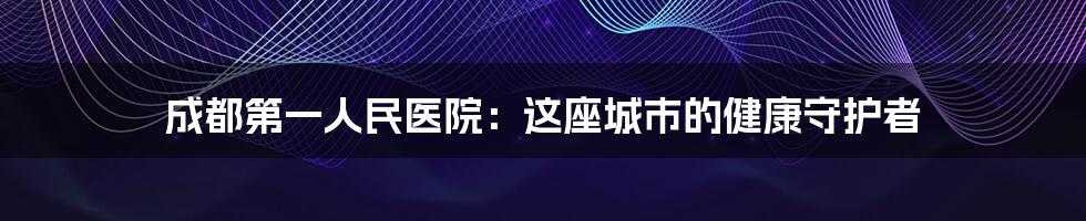 成都第一人民医院:这座城市的健康守护者