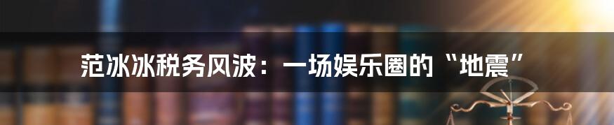 范冰冰税务风波:一场娱乐圈的“地震”