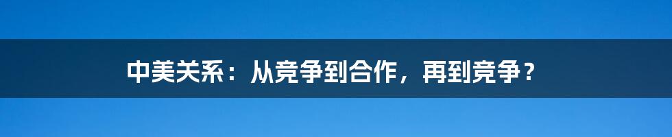 中美关系:从竞争到合作,再到竞争?