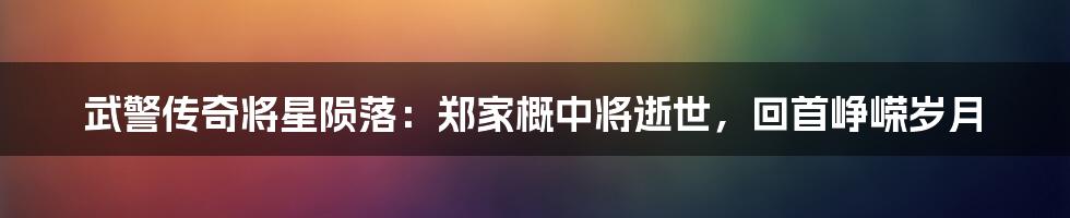 武警传奇将星陨落:郑家概中将逝世,回首峥嵘岁月