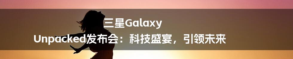 三星Galaxy Unpacked发布会:科技盛宴,引领未来