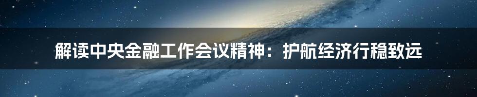 解读中央金融工作会议精神:护航经济行稳致远
