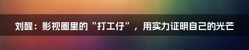 刘醒:影视圈里的“打工仔”,用实力证明自己的光芒