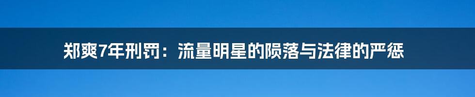 郑爽7年刑罚:流量明星的陨落与法律的严惩