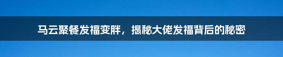 马云聚餐发福变胖，揭秘大佬发福背后的秘密