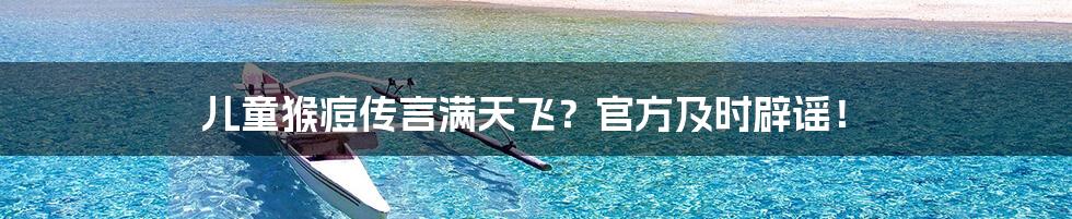 儿童猴痘传言满天飞?官方及时辟谣!