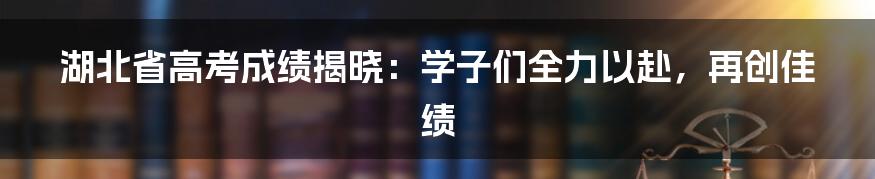 湖北省高考成绩揭晓:学子们全力以赴,再创佳绩
