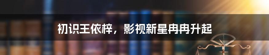 初识王依梓,影视新星冉冉升起
