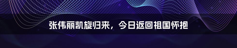 张伟丽凯旋归来,今日返回祖国怀抱
