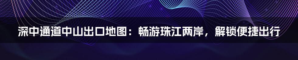 深中通道中山出口地图:畅游珠江两岸,解锁便捷出行