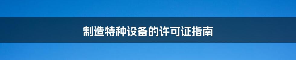 制造特种设备的许可证指南