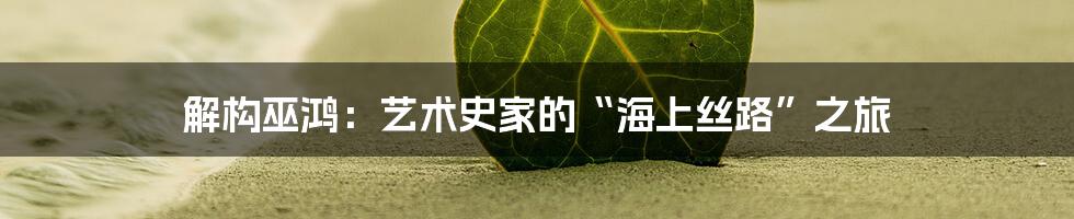 解构巫鸿:艺术史家的“海上丝路”之旅