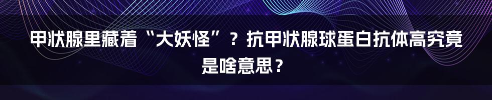 甲状腺里藏着“大妖怪”?抗甲状腺球蛋白抗体高究竟是啥意思?