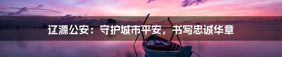 辽源公安:守护城市平安,书写忠诚华章