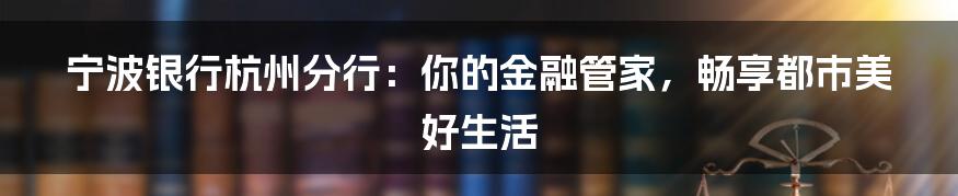 宁波银行杭州分行:你的金融管家,畅享都市美好生活