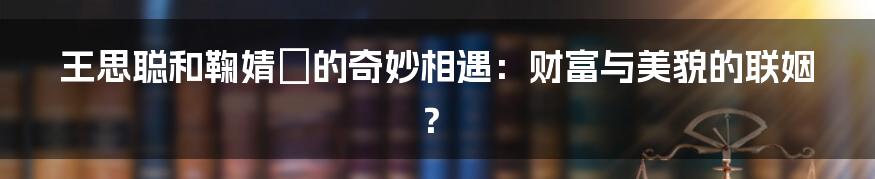 王思聪和鞠婧祎的奇妙相遇:财富与美貌的联姻?
