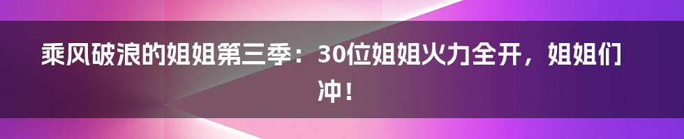 乘风破浪的姐姐第三季:30位姐姐火力全开,姐姐们冲!