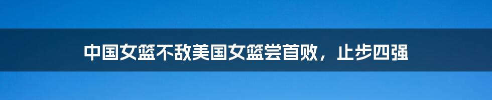 中国女篮不敌美国女篮尝首败,止步四强