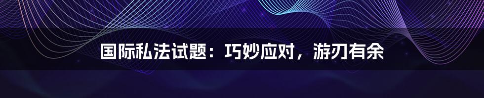 国际私法试题：巧妙应对，游刃有余