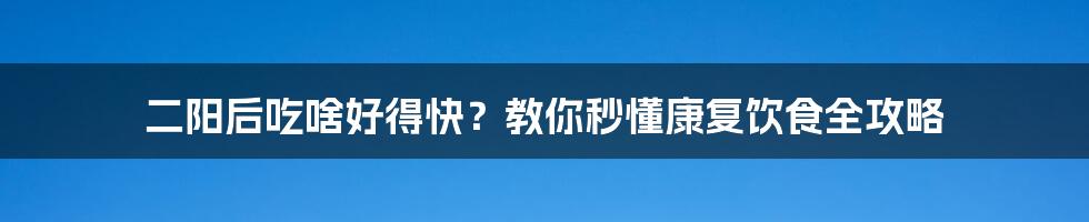 二阳后吃啥好得快?教你秒懂康复饮食全攻略
