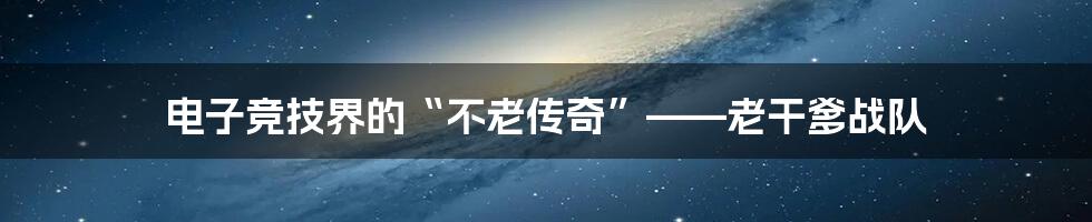 电子竞技界的“不老传奇”——老干爹战队